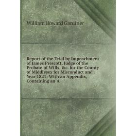 

Книга Report of the Trial by Impeachment of James Prescott, Judge of the Probate of Wills, c for the County of Middlesex for Misconduct and Year 1821