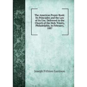 

Книга The American Prayer Book: Its Principles and the Law of Its Use. Delivered in the Church of the Holy Trinity, Philadelphia, in February, 1887