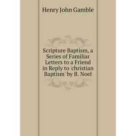 

Книга Scripture Baptism, a Series of Familiar Letters to a Friend in Reply to 'christian Baptism' by B. Noel