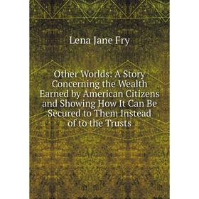 

Книга Other Worlds: A Story Concerning the Wealth Earned by American Citizens and Showing How It Can Be Secured to Them Instead of to the Trusts