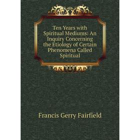 

Книга Ten Years with Spiritual Mediums: An Inquiry Concerning the Etiology of Certain Phenomena Called Spiritual