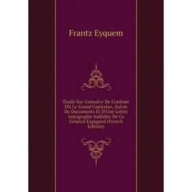 

Книга Étude Sur Gonsalve De Cordoue Dit Le Grand Capitaine, Suivie De Documents Et D'Une Lettre Autographe Indédite De Ce Général Espagnol (French Edi
