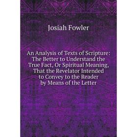 

Книга An Analysis of Texts of Scripture: The Better to Understand the True Fact, Or Spiritual Meaning, That the Revelator Intended to Convey to the Re