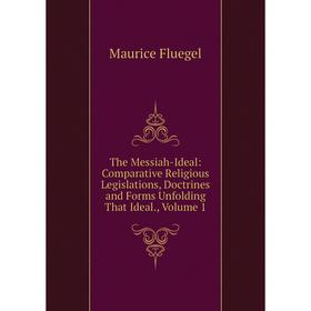 

Книга The Messiah-Ideal: Comparative Religious Legislations, Doctrines and Forms Unfolding That Ideal., Volume 1