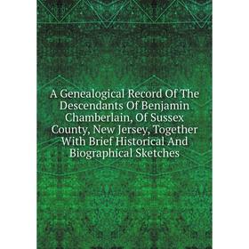 

Книга A Genealogical Record Of The Descendants Of Benjamin Chamberlain, Of Sussex County, New Jersey, Together With Brief Historical And Biographical