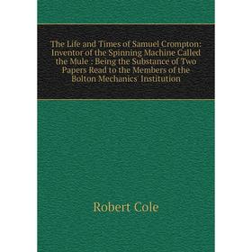 

Книга The Life and Times of Samuel Crompton: Inventor of the Spinning Machine Called the Mule: Being the Substance of Two Papers Read to the Members o