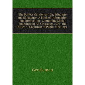 

Книга The Perfect Gentleman, Or, Etiquette and Eloquence: A Book of Information and Instruction. Containing Model Speeches for All Occasions. 500 the