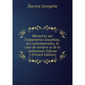 

Книга Memoires sur l'imperatrice Josephine, ses contemporains, la cour de Navarre et de la malmaison Volume 1