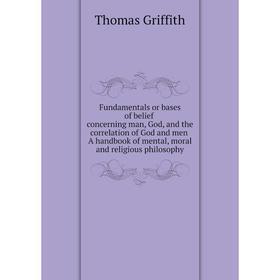 

Книга Fundamentals or bases of belief concerning man, God, and the correlation of God and men. A handbook of mental, moral, and religious philosophy