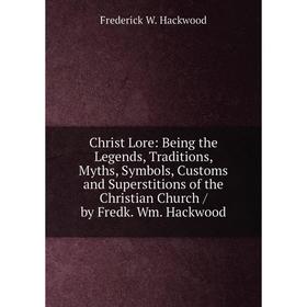 

Книга Christ Lore: Being the Legends, Traditions, Myths, Symbols, Customs and Superstitions of the Christian Church / by Fredk. Wm. Hackwood