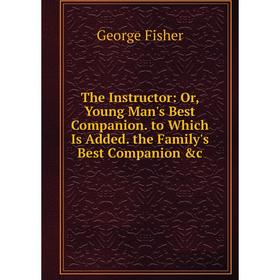 

Книга The Instructor: Or, Young Man's Best Companion. to Which Is Added. the Family's Best Companion &c