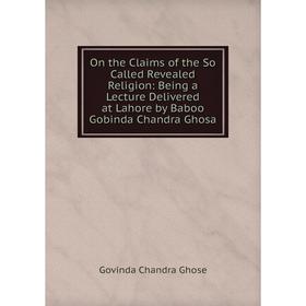 

Книга On the Claims of the So Called Revealed Religion: Being a Lecture Delivered at Lahore by Baboo Gobinda Chandra Ghosa