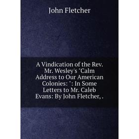 

Книга A Vindication of the Rev. Mr. Wesley's Calm Address to Our American Colonies:: In Some Letters to Mr. Caleb Evans: By John Fletcher