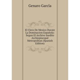 

Книга El Clero De Mexico Durate La Dominacion Española: Segun El Archivo Inedito Archiepiscopal Metropolitan (Spanish Edition)