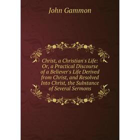 

Книга Christ, a Christian's Life: Or, a Practical Discourse of a Believer's Life Derived from Christ, and Resolved Into Christ, the Substance of Sever