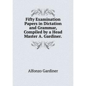 

Книга Fifty Examination Papers in Dictation and Grammar, Compiled by a Head Master A. Gardiner