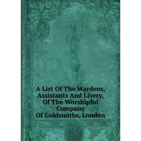 

Книга A List Of The Wardens, Assistants And Livery, Of The Worshipful Company Of Goldsmiths, London