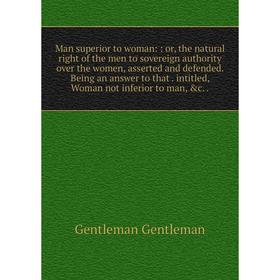 

Книга Man superior to woman:: or the natural right of the men to sovereign authority over the women, asserted and defended Being an answer to that int