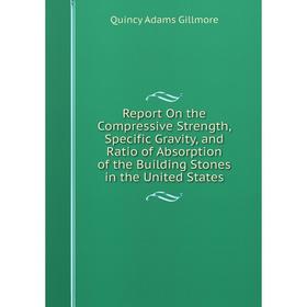 

Книга Report On the Compressive Strength, Specific Gravity, and Ratio of Absorption of the Building Stones in the United States