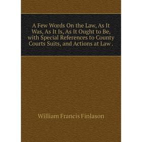 

Книга A Few Words On the Law, As It Was, As It Is, As It Ought to Be, with Special References to County Courts Suits, and Actions at Law