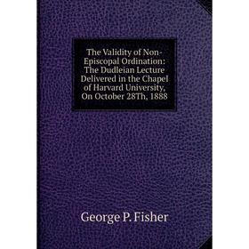 

Книга The Validity of Non-Episcopal Ordination: The Dudleian Lecture Delivered in the Chapel of Harvard University, On October 28Th, 1888