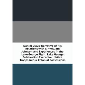 

Книга Daniel Claus' Narrative of His Relations with Sir William Johnson and Experiences in the Lake George Fight: Lake George Celebration Executive. N