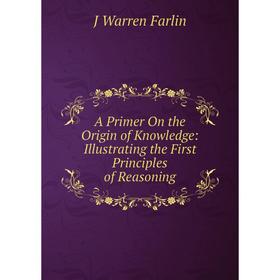 

Книга A Primer On the Origin of Knowledge: Illustrating the First Principles of Reasoning