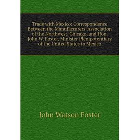

Книга Trade with Mexico: Correspondence Between the Manufacturers' Association of the Northwest, Chicago, and Hon. John W. Foster, Minister Plenipoten