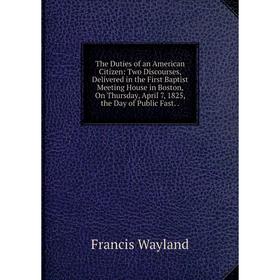 

Книга The Duties of an American Citizen: Two Discourses, Delivered in the First Baptist Meeting House in Boston, On Thursday, April 7, 1825, the Day o