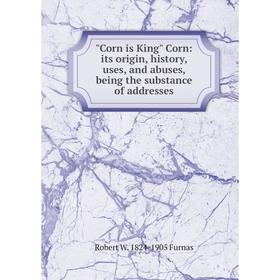 

Книга Corn is King Corn: its origin, history, uses, and abuses, being the substance of addresses