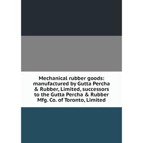 

Книга Mechanical rubber goods: manufactured by Gutta Percha Rubber, Limited, successors to the Gutta Percha Rubber Mfg Co of Toronto, Limited