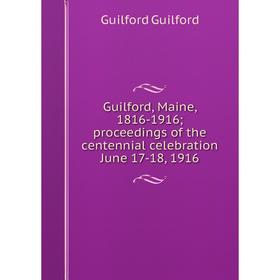 

Книга Guilford, Maine, 1816-1916; proceedings of the centennial celebration June 17-18, 1916