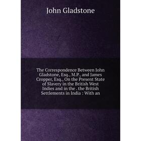 

Книга The Correspondence Between John Gladstone, Esq., M.P., and James Cropper, Esq., On the Present State of Slavery in the British West Indies and i