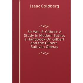 

Книга Sir Wm. S. Gilbert: A Study in Modern Satire; a Handbook On Gilbert and the Gilbert-Sullivan Operas