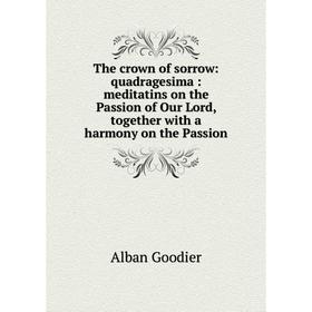 

Книга The crown of sorrow: quadragesima: meditatins on the Passion of Our Lord, together with a harmony on the Passion