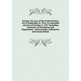 

Книга Income Tax Law of the United States: Act of September 8, 1916, As Amended and Act of October 3, 1917 Including Summary of Provisions and Regulat