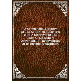 

Книга A Compendious History Of The Cotton-manufacture: With A Disproval Of The Claim Of Sir Richard Arkwright To The Invention Of Its Ingenious Machin
