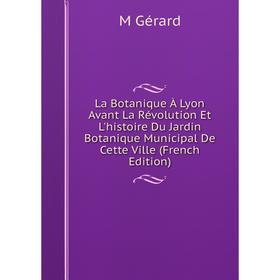 

Книга La Botanique À Lyon Avant La Révolution Et L'histoire Du Jardin Botanique Municipal De Cette Ville