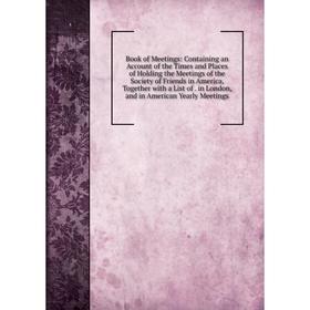 

Книга Book of Meetings: Containing an Account of the Times and Places of Holding the Meetings of the Society of Friends in America, Together with a Li
