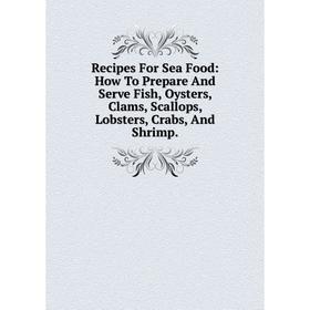 

Книга Recipes For Sea Food: How To Prepare And Serve Fish, Oysters, Clams, Scallops, Lobsters, Crabs, And Shrimp