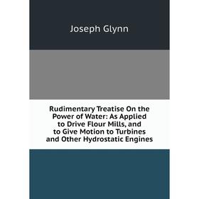 

Книга Rudimentary Treatise On the Power of Water: As Applied to Drive Flour Mills, and to Give Motion to Turbines and Other Hydrostatic Engines