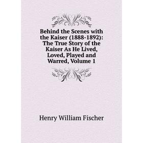 

Книга Behind the Scenes with the Kaiser (1888-1892): The True Story of the Kaiser As He Lived, Loved, Played and Warred, Volume 1