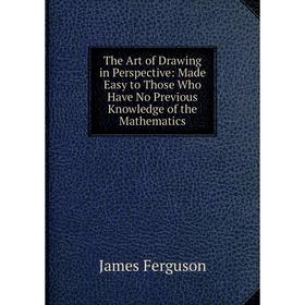 

Книга The Art of Drawing in Perspective: Made Easy to Those Who Have No Previous Knowledge of the Mathematics