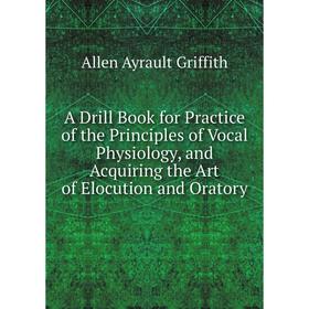 

Книга A Drill Book for Practice of the Principles of Vocal Physiology, and Acquiring the Art of Elocution and Oratory