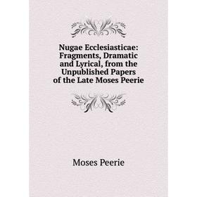 

Книга Nugae Ecclesiasticae: Fragments, Dramatic and Lyrical, from the Unpublished Papers of the Late Moses Peerie