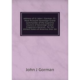 

Книга Address of ill. John J. Gorman, 33: Most Puissant Sovereign Grand Commander of the Supreme Council of Sovereign Grand Inspectors-General, for th