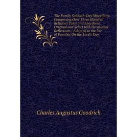 

Книга The Family Sabbath-Day Miscellany: Comprising Over Three Hundred Religious Tales and Anecdotes, Original and Select with Occasional Reflections;