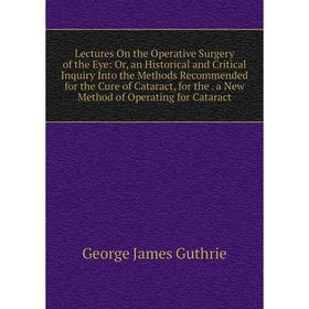 

Книга Lectures On the Operative Surgery of the Eye: or an Historical and Critical Inquiry Into the Methods Recommended for the Cure of Cataract