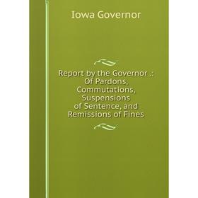 

Книга Report by the Governor.: Of Pardons, Commutations, Suspensions of Sentence, and Remissions of Fines