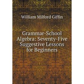 

Книга Grammar-School Algebra: Seventy-Five Suggestive Lessons for Beginners